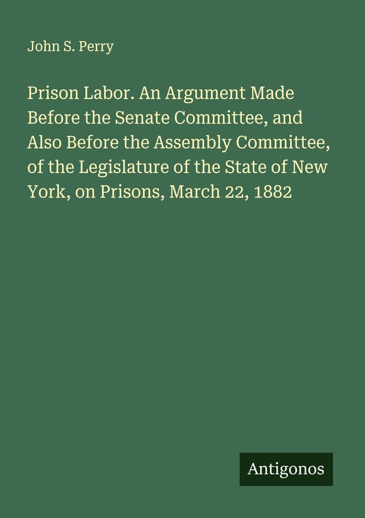 Prison Labor. An Argument Made Before the Senate Committee and Also Before the Assembly Committee of the Legislature of the State of New York on Prisons March 22 1882