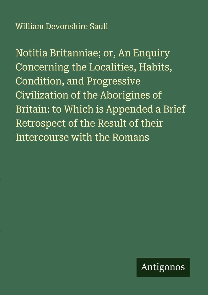 Notitia Britanniae; or An Enquiry Concerning the Localities Habits Condition and Progressive Civilization of the Aborigines of Britain: to Which is Appended a Brief Retrospect of the Result of their Intercourse with the Romans