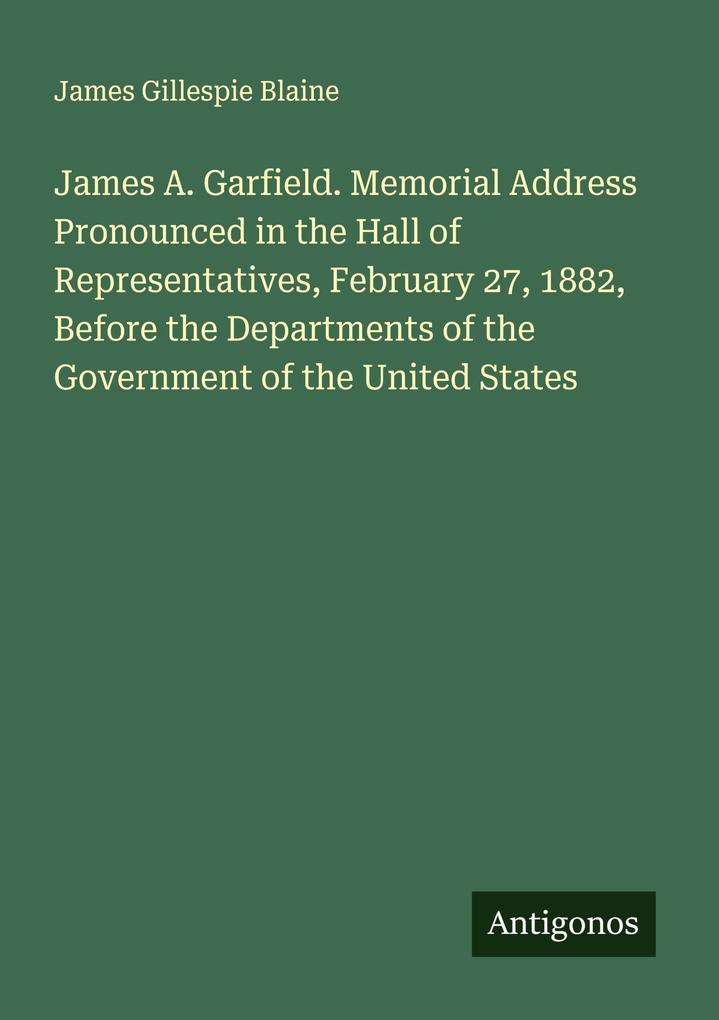 James A. Garfield. Memorial Address Pronounced in the Hall of Representatives February 27 1882 Before the Departments of the Government of the United States