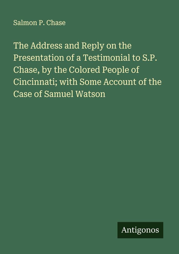 The Address and Reply on the Presentation of a Testimonial to S.P. Chase by the Colored People of Cincinnati; with Some Account of the Case of Samuel Watson