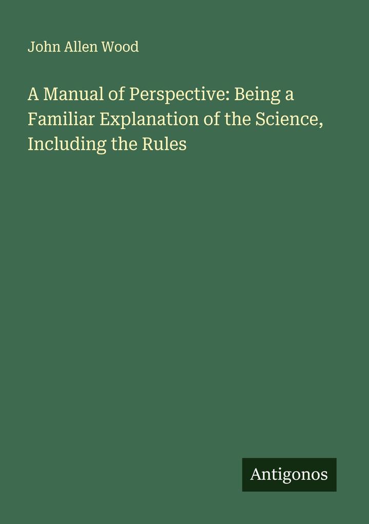 A Manual of Perspective: Being a Familiar Explanation of the Science Including the Rules