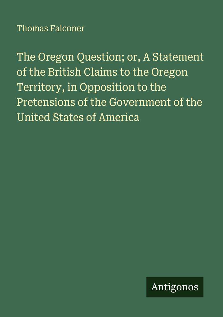 The Oregon Question; or A Statement of the British Claims to the Oregon Territory in Opposition to the Pretensions of the Government of the United States of America