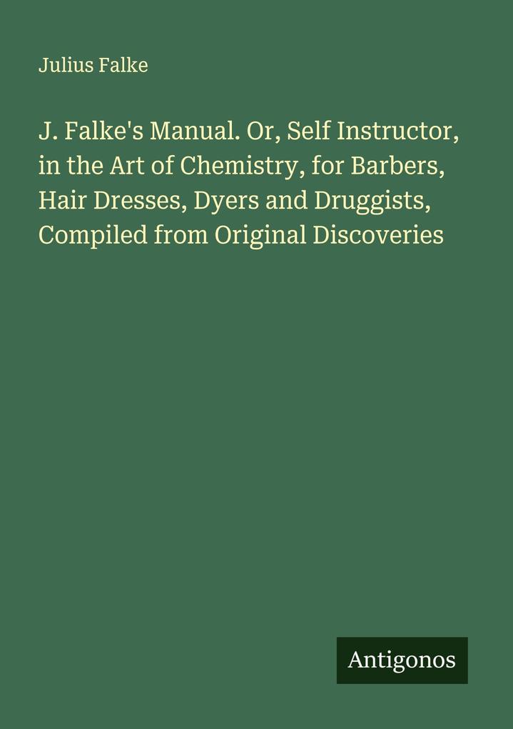 J. Falke's Manual. Or Self Instructor in the Art of Chemistry for Barbers Hair Dresses Dyers and Druggists Compiled from Original Discoveries