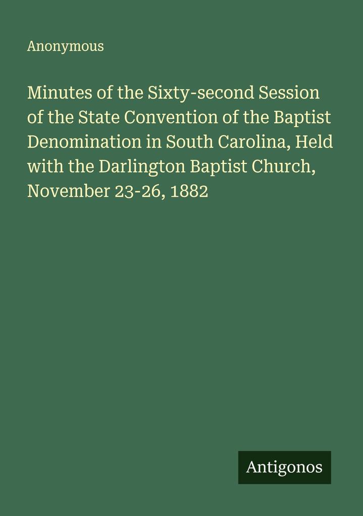 Minutes of the Sixty-second Session of the State Convention of the Baptist Denomination in South Carolina Held with the Darlington Baptist Church November 23-26 1882