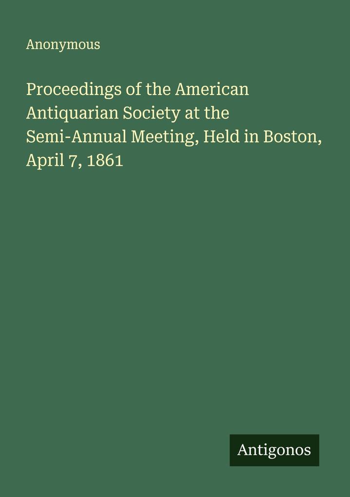 Proceedings of the American Antiquarian Society at the Semi-Annual Meeting Held in Boston April 7 1861