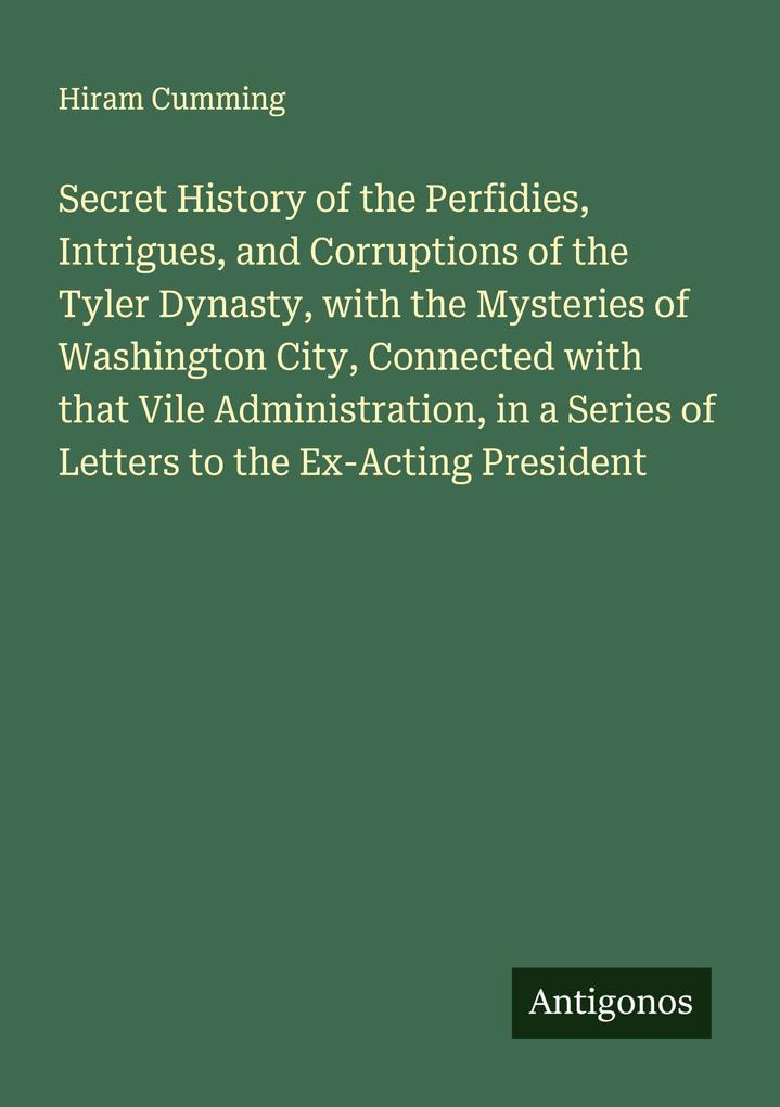 Secret History of the Perfidies Intrigues and Corruptions of the Tyler Dynasty with the Mysteries of Washington City Connected with that Vile Administration in a Series of Letters to the Ex-Acting President