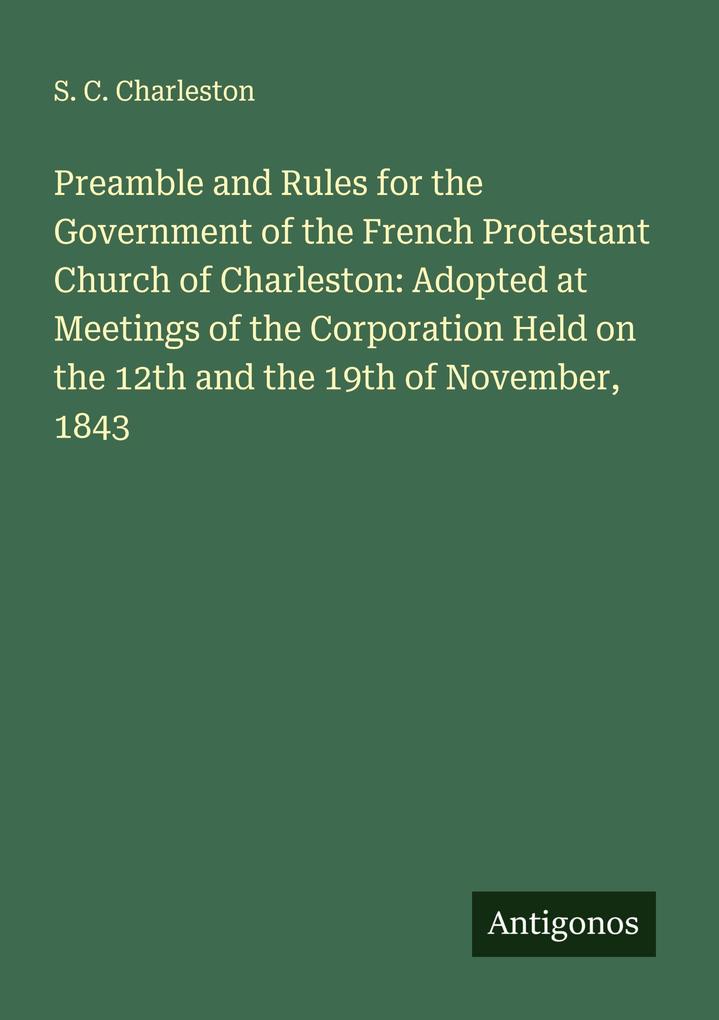 Preamble and Rules for the Government of the French Protestant Church of Charleston: Adopted at Meetings of the Corporation Held on the 12th and the 19th of November 1843