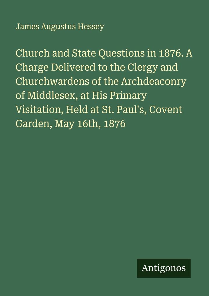 Church and State Questions in 1876. A Charge Delivered to the Clergy and Churchwardens of the Archdeaconry of Middlesex at His Primary Visitation Held at St. Paul's Covent Garden May 16th 1876