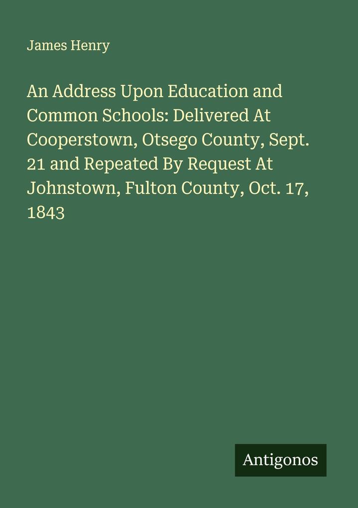 An Address Upon Education and Common Schools: Delivered At Cooperstown Otsego County Sept. 21 and Repeated By Request At Johnstown Fulton County Oct. 17 1843