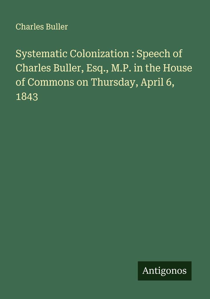 Systematic Colonization : Speech of Charles Buller Esq. M.P. in the House of Commons on Thursday April 6 1843