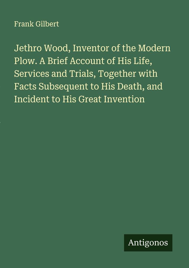 Jethro Wood Inventor of the Modern Plow. A Brief Account of His Life Services and Trials Together with Facts Subsequent to His Death and Incident to His Great Invention