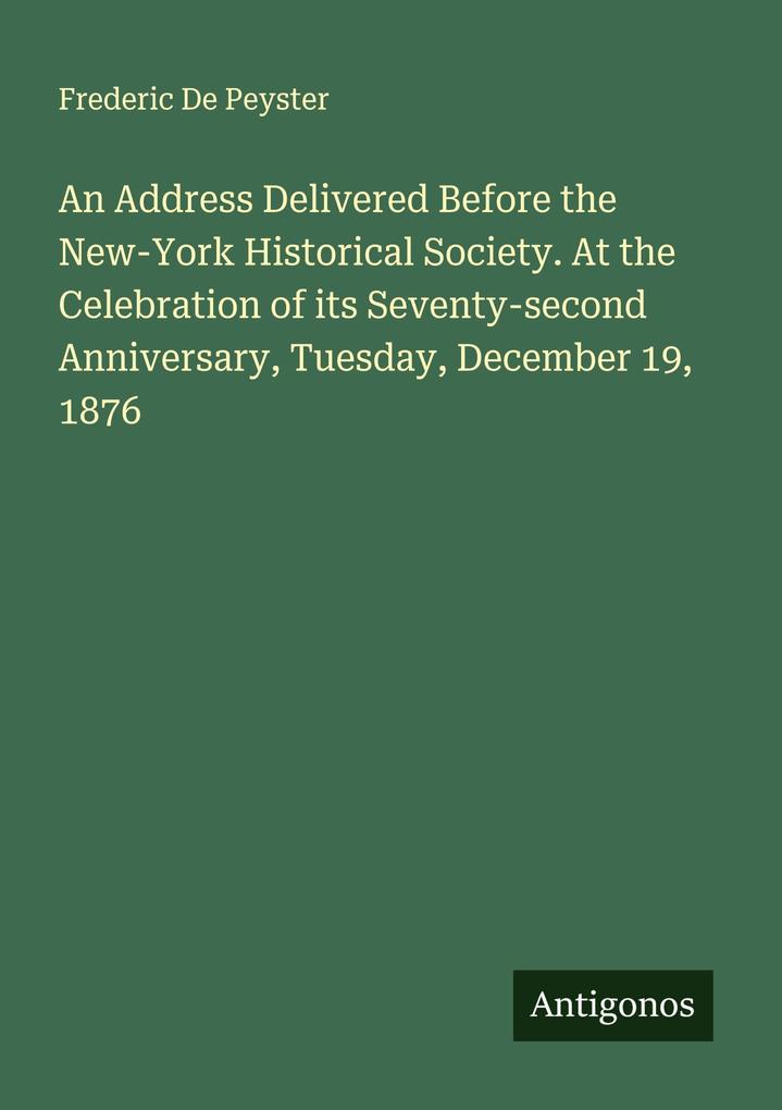 An Address Delivered Before the New-York Historical Society. At the Celebration of its Seventy-second Anniversary Tuesday December 19 1876