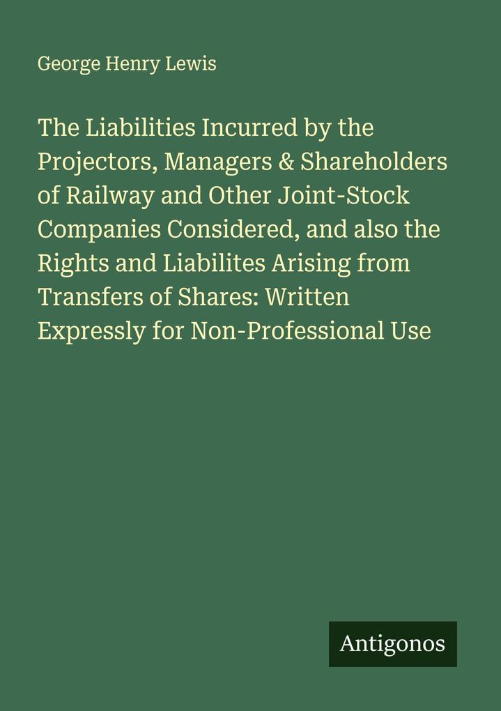 The Liabilities Incurred by the Projectors Managers & Shareholders of Railway and Other Joint-Stock Companies Considered and also the Rights and Liabilites Arising from Transfers of Shares: Written Expressly for Non-Professional Use