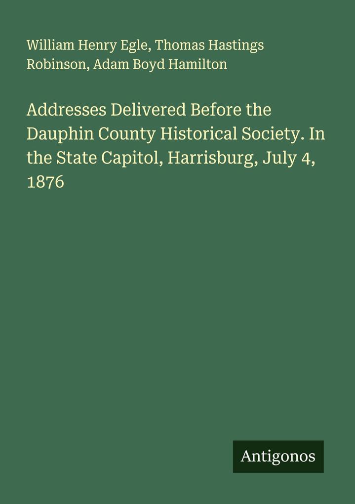 Addresses Delivered Before the Dauphin County Historical Society. In the State Capitol Harrisburg July 4 1876