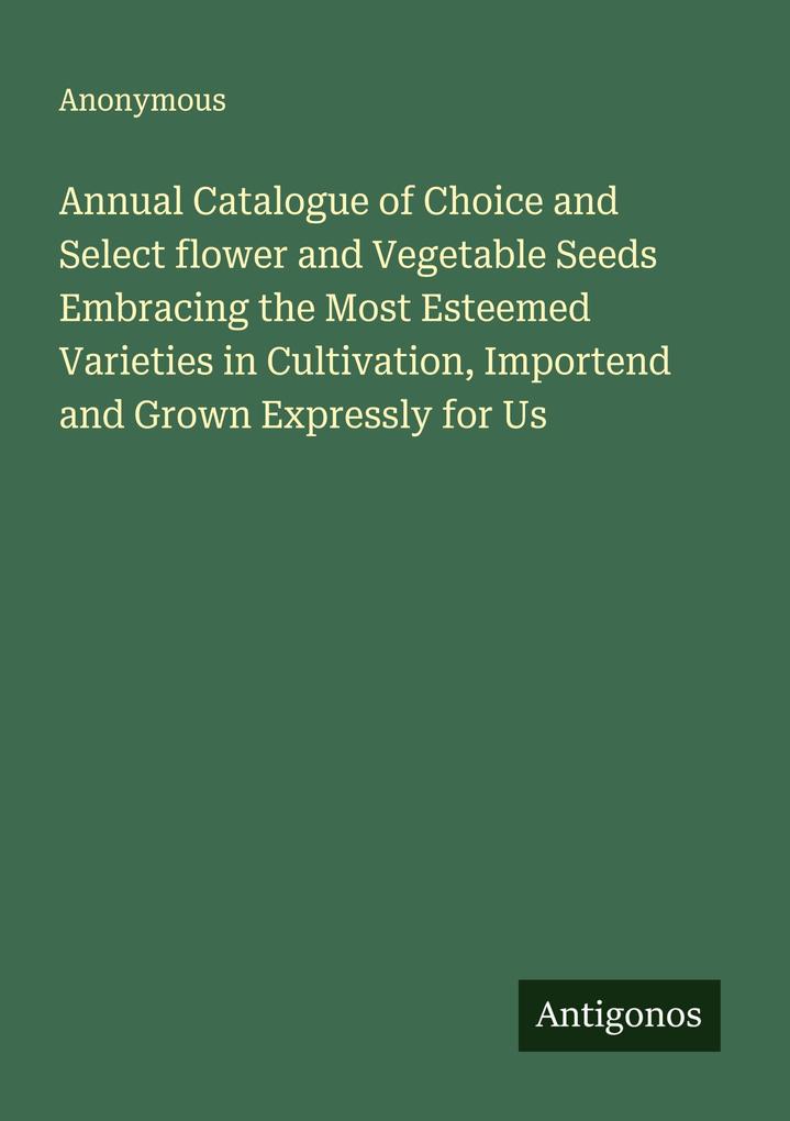 Annual Catalogue of Choice and Select flower and Vegetable Seeds Embracing the Most Esteemed Varieties in Cultivation Importend and Grown Expressly for Us