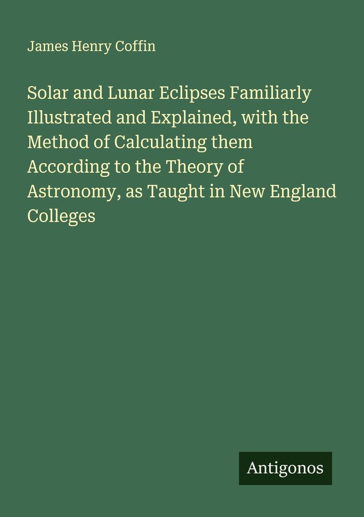 Solar and Lunar Eclipses Familiarly Illustrated and Explained with the Method of Calculating them According to the Theory of Astronomy as Taught in New England Colleges