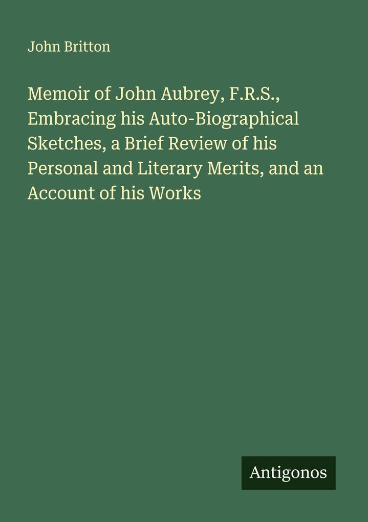 Memoir of John Aubrey F.R.S. Embracing his Auto-Biographical Sketches a Brief Review of his Personal and Literary Merits and an Account of his Works
