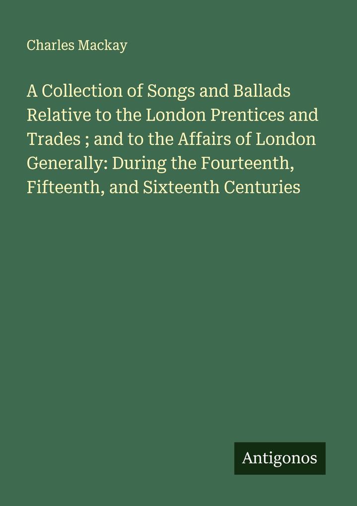 A Collection of Songs and Ballads Relative to the London Prentices and Trades ; and to the Affairs of London Generally: During the Fourteenth Fifteenth and Sixteenth Centuries