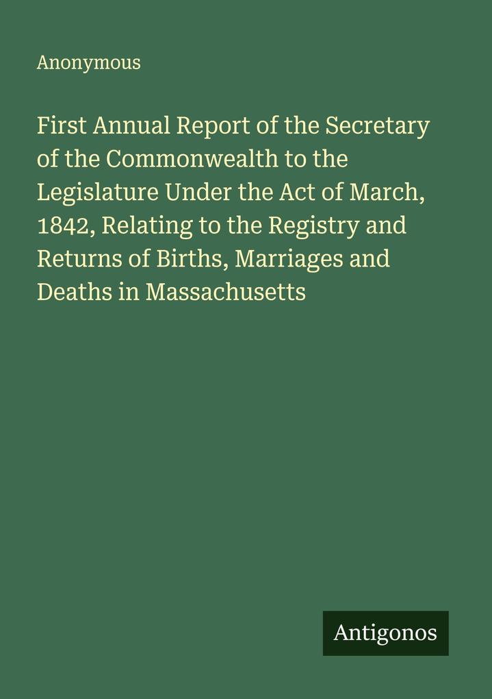 First Annual Report of the Secretary of the Commonwealth to the Legislature Under the Act of March 1842 Relating to the Registry and Returns of Births Marriages and Deaths in Massachusetts