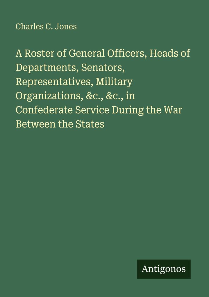 A Roster of General Officers Heads of Departments Senators Representatives Military Organizations &c. &c. in Confederate Service During the War Between the States