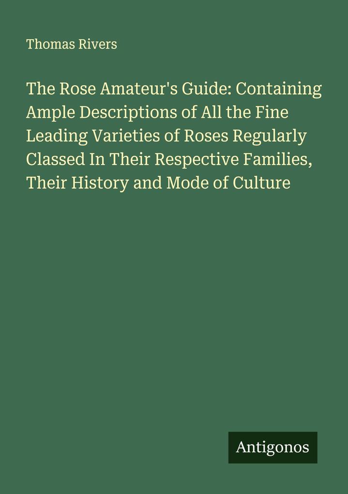 The Rose Amateur's Guide: Containing Ample Descriptions of All the Fine Leading Varieties of Roses Regularly Classed In Their Respective Families Their History and Mode of Culture