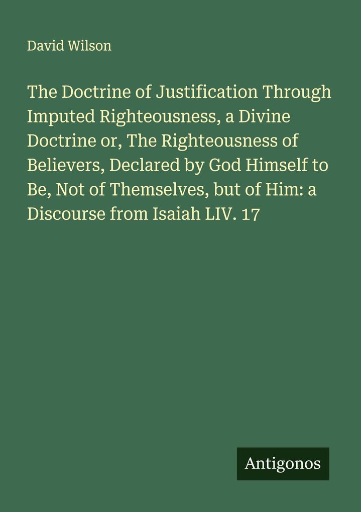 The Doctrine of Justification Through Imputed Righteousness a Divine Doctrine or The Righteousness of Believers Declared by God Himself to Be Not of Themselves but of Him: a Discourse from Isaiah LIV. 17