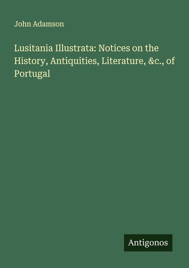 Lusitania Illustrata: Notices on the History Antiquities Literature &c. of Portugal