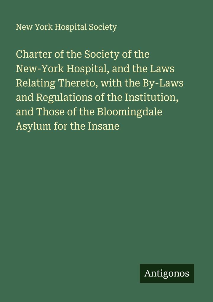 Charter of the Society of the New-York Hospital and the Laws Relating Thereto with the By-Laws and Regulations of the Institution and Those of the Bloomingdale Asylum for the Insane