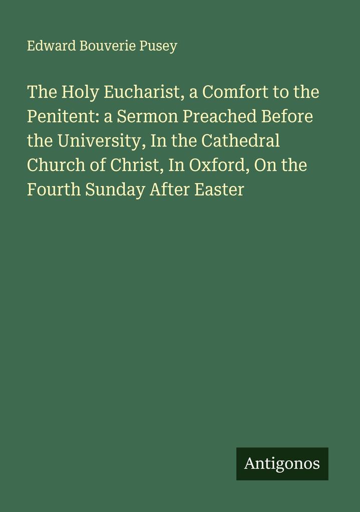 The Holy Eucharist a Comfort to the Penitent: a Sermon Preached Before the University In the Cathedral Church of Christ In Oxford On the Fourth Sunday After Easter