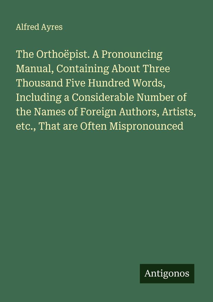 The Orthoëpist. A Pronouncing Manual Containing About Three Thousand Five Hundred Words Including a Considerable Number of the Names of Foreign Authors Artists etc. That are Often Mispronounced