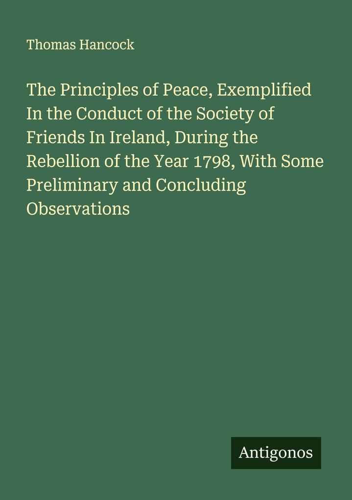 The Principles of Peace Exemplified In the Conduct of the Society of Friends In Ireland During the Rebellion of the Year 1798 With Some Preliminary and Concluding Observations