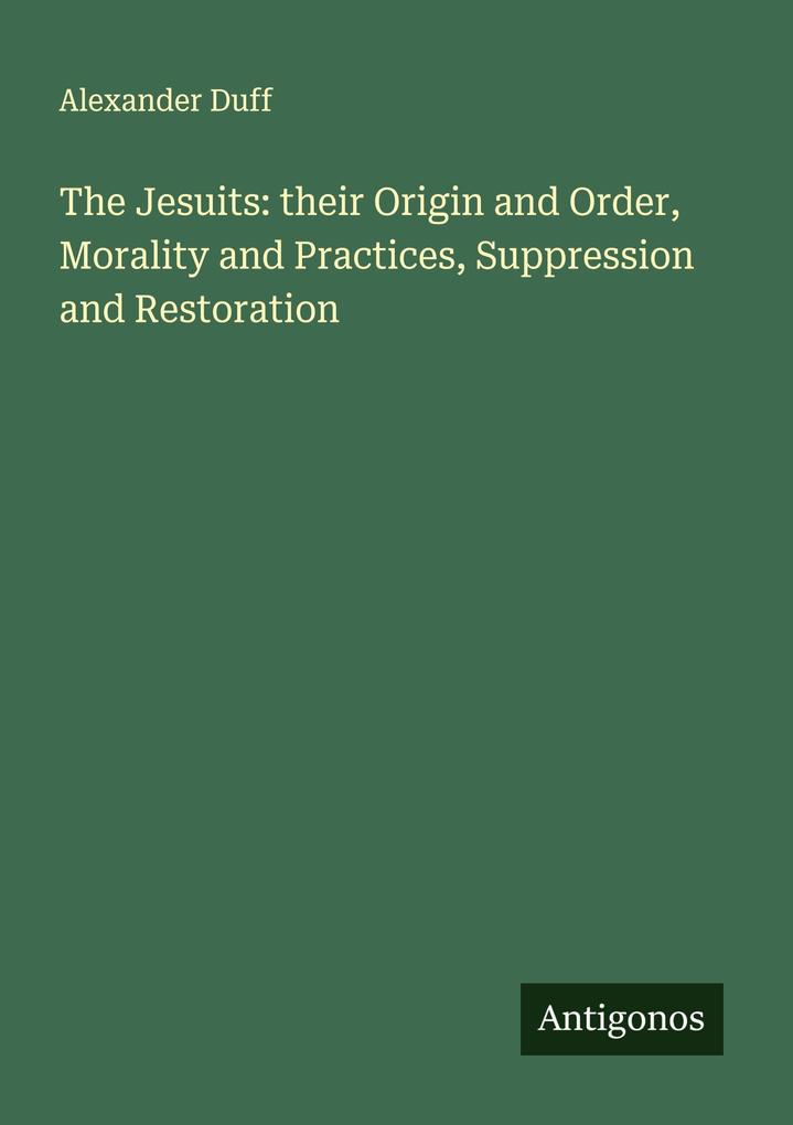 The Jesuits: their Origin and Order Morality and Practices Suppression and Restoration