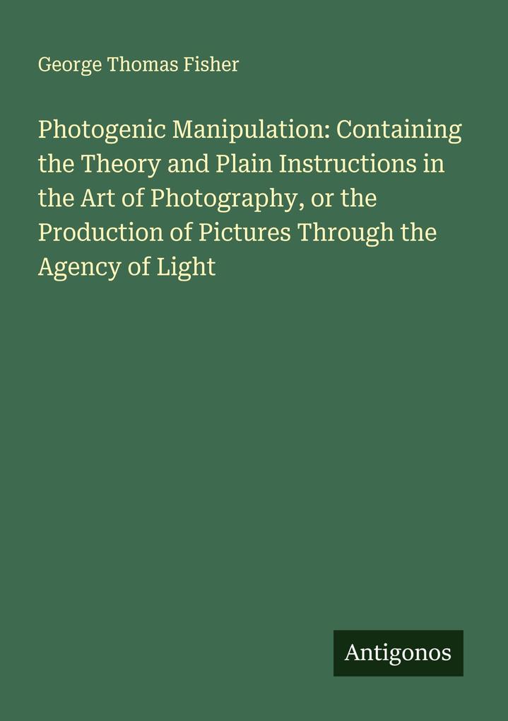 Photogenic Manipulation: Containing the Theory and Plain Instructions in the Art of Photography or the Production of Pictures Through the Agency of Light