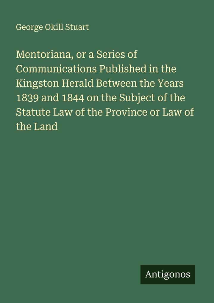 Mentoriana or a Series of Communications Published in the Kingston Herald Between the Years 1839 and 1844 on the Subject of the Statute Law of the Province or Law of the Land
