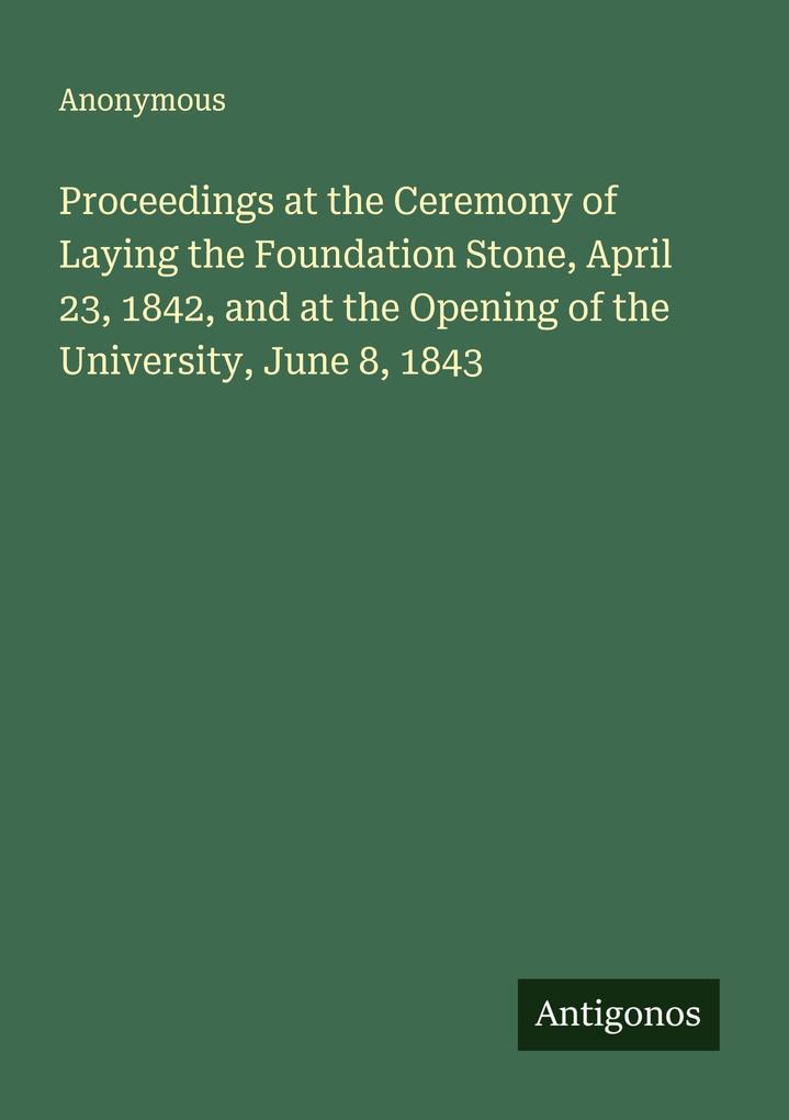 Proceedings at the Ceremony of Laying the Foundation Stone April 23 1842 and at the Opening of the University June 8 1843