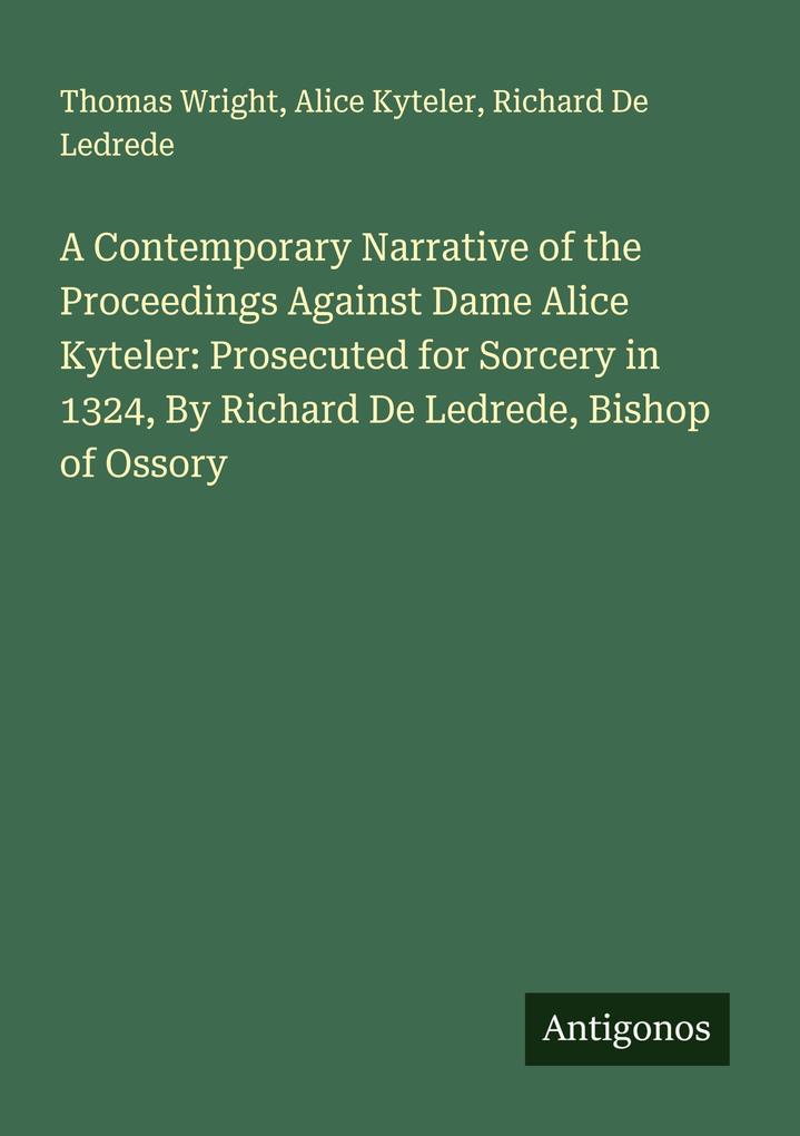 A Contemporary Narrative of the Proceedings Against Dame Alice Kyteler: Prosecuted for Sorcery in 1324 By Richard De Ledrede Bishop of Ossory