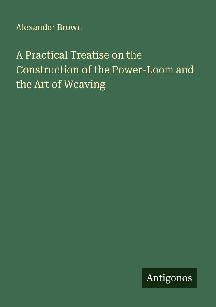 A Practical Treatise on the Construction of the Power-Loom and the Art of Weaving