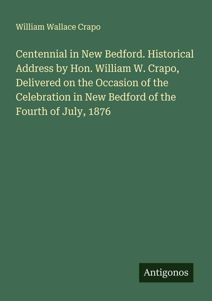 Centennial in New Bedford. Historical Address by Hon. William W. Crapo Delivered on the Occasion of the Celebration in New Bedford of the Fourth of July 1876