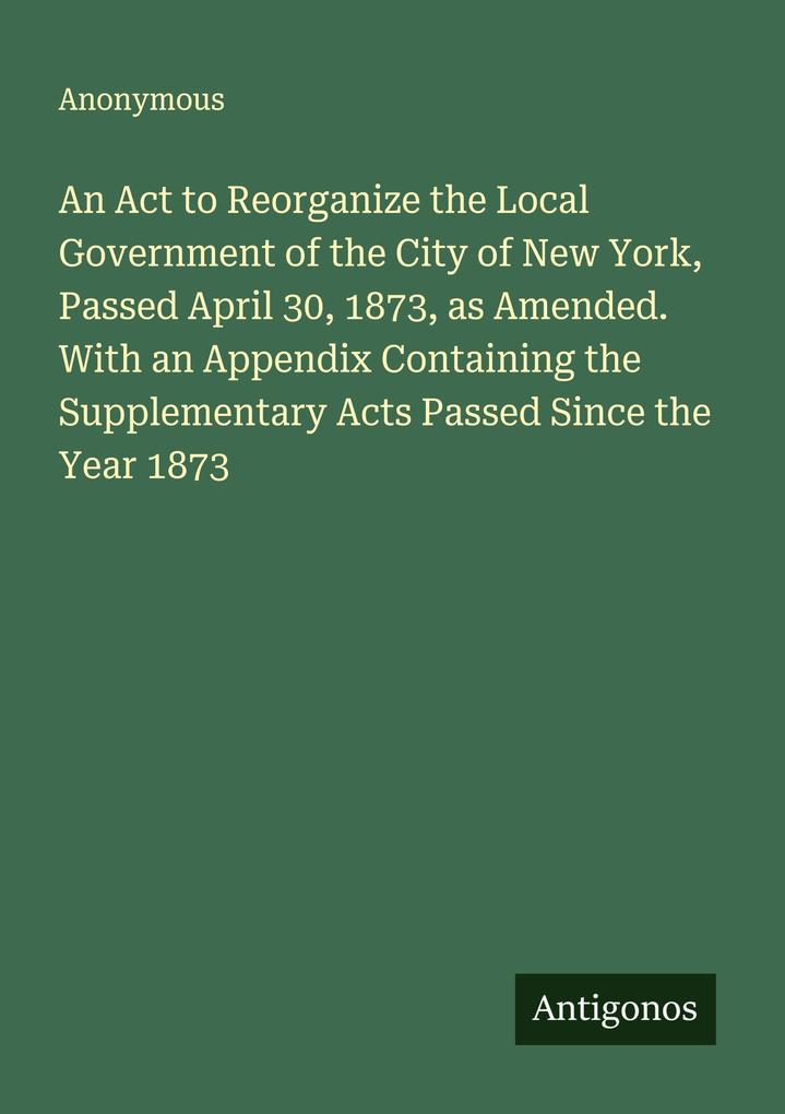 An Act to Reorganize the Local Government of the City of New York Passed April 30 1873 as Amended. With an Appendix Containing the Supplementary Acts Passed Since the Year 1873