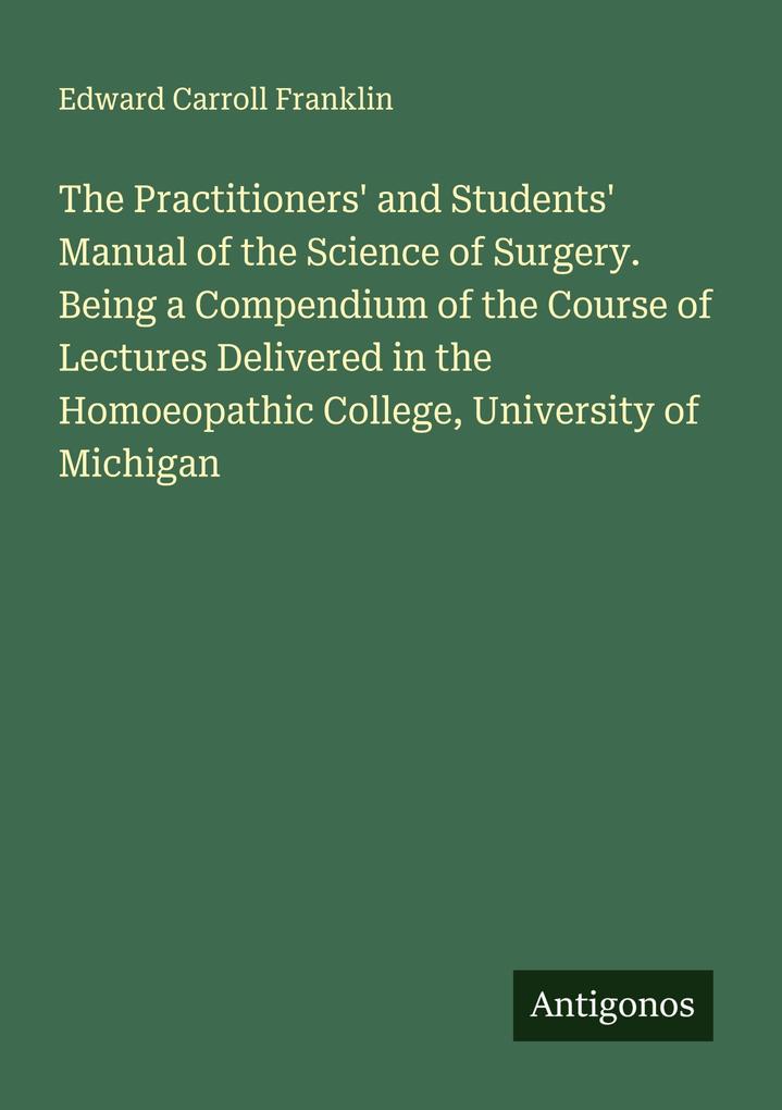 The Practitioners' and Students' Manual of the Science of Surgery. Being a Compendium of the Course of Lectures Delivered in the Homoeopathic College University of Michigan