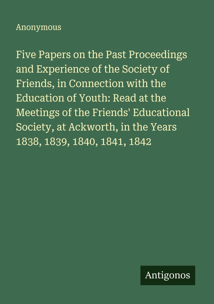 Five Papers on the Past Proceedings and Experience of the Society of Friends in Connection with the Education of Youth: Read at the Meetings of the Friends' Educational Society at Ackworth in the Years 1838 1839 1840 1841 1842