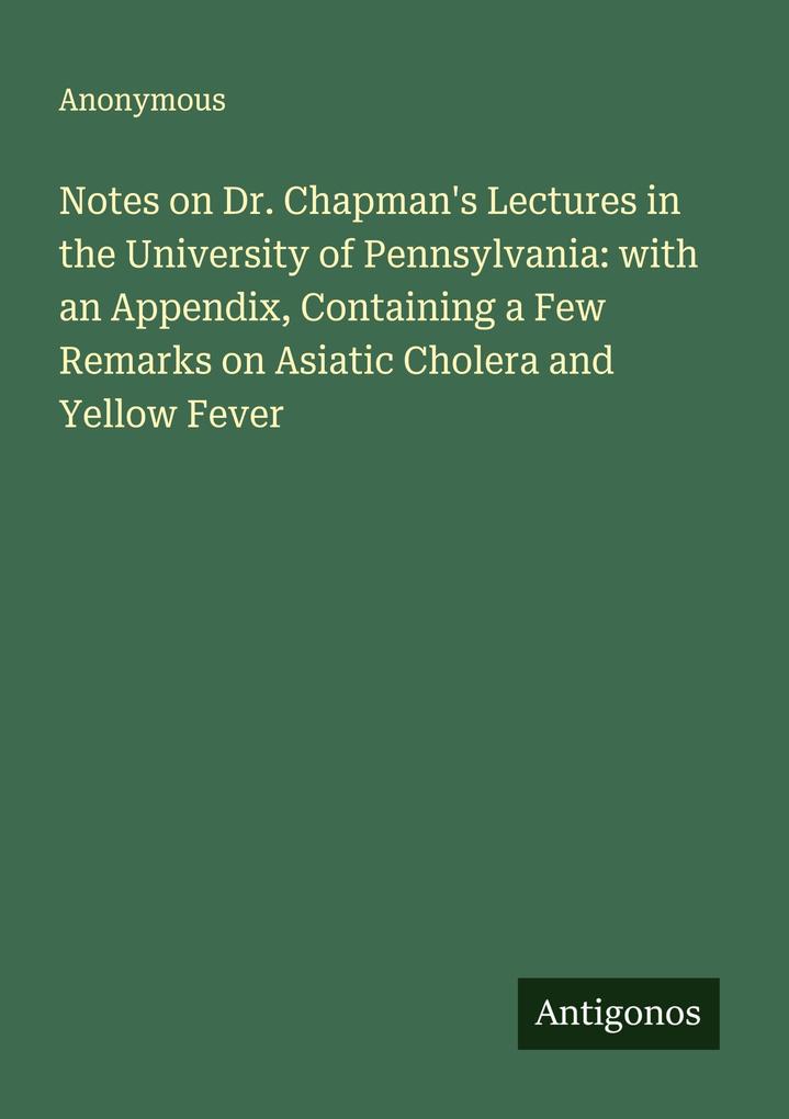 Notes on Dr. Chapman's Lectures in the University of Pennsylvania: with an Appendix Containing a Few Remarks on Asiatic Cholera and Yellow Fever