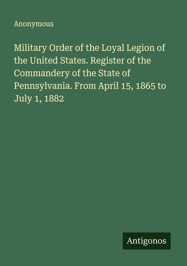 Military Order of the Loyal Legion of the United States. Register of the Commandery of the State of Pennsylvania. From April 15 1865 to July 1 1882