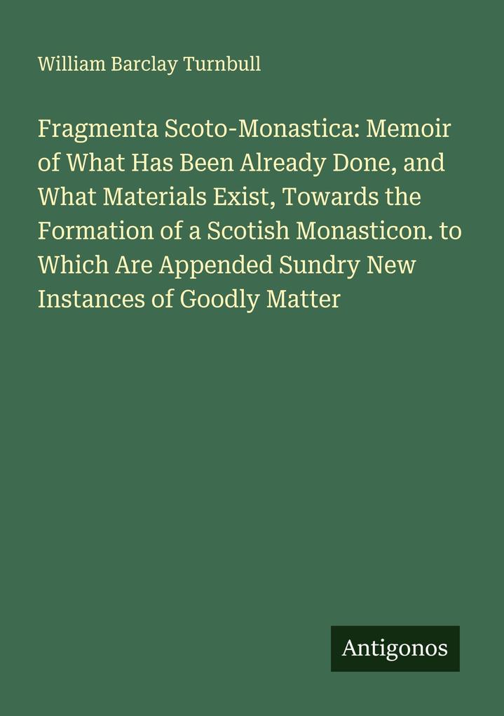 Fragmenta Scoto-Monastica: Memoir of What Has Been Already Done and What Materials Exist Towards the Formation of a Scotish Monasticon. to Which Are Appended Sundry New Instances of Goodly Matter