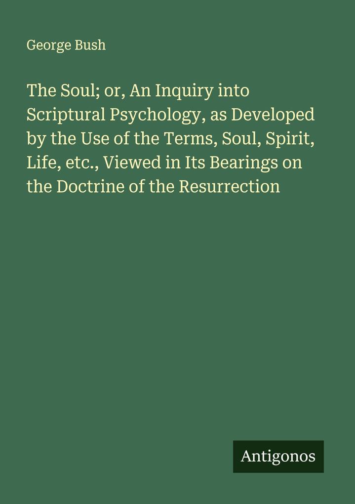 The Soul; or An Inquiry into Scriptural Psychology as Developed by the Use of the Terms Soul Spirit Life etc. Viewed in Its Bearings on the Doctrine of the Resurrection