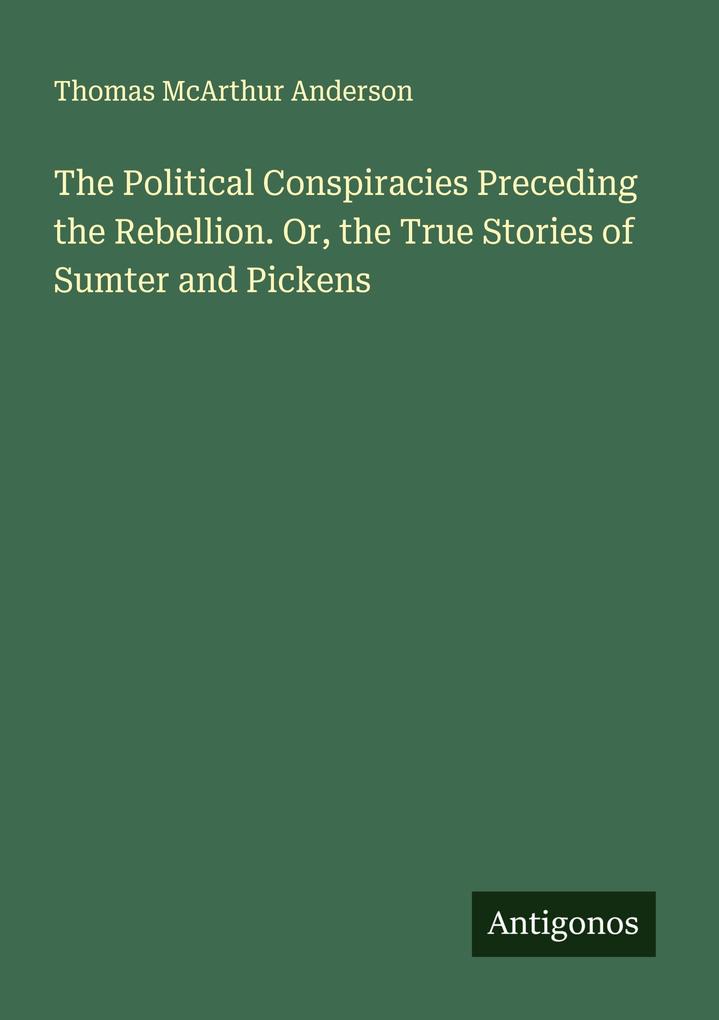 The Political Conspiracies Preceding the Rebellion. Or the True Stories of Sumter and Pickens