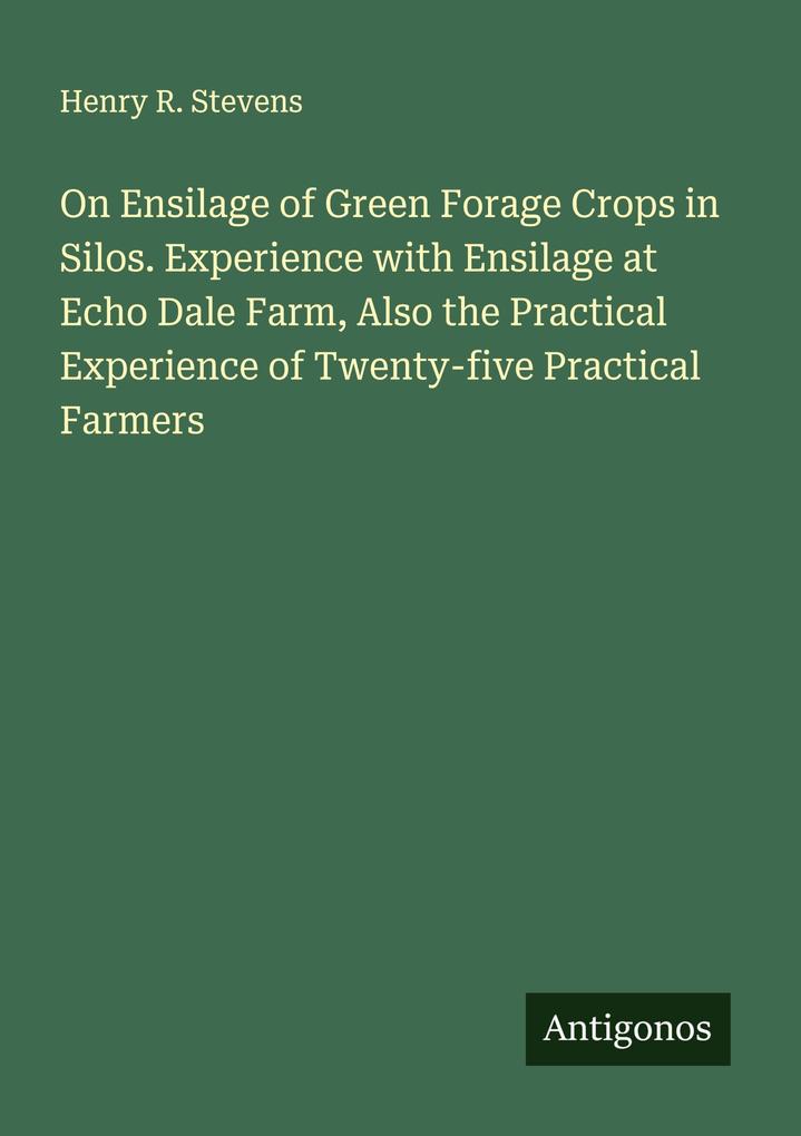 On Ensilage of Green Forage Crops in Silos. Experience with Ensilage at Echo Dale Farm Also the Practical Experience of Twenty-five Practical Farmers
