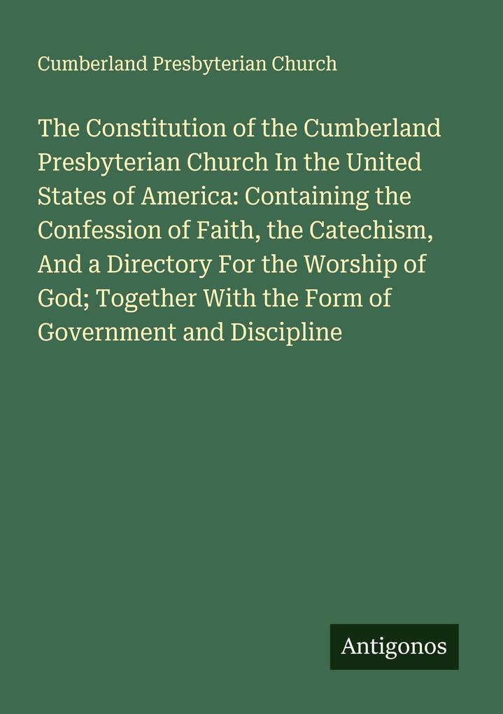 The Constitution of the Cumberland Presbyterian Church In the United States of America: Containing the Confession of Faith the Catechism And a Directory For the Worship of God; Together With the Form of Government and Discipline
