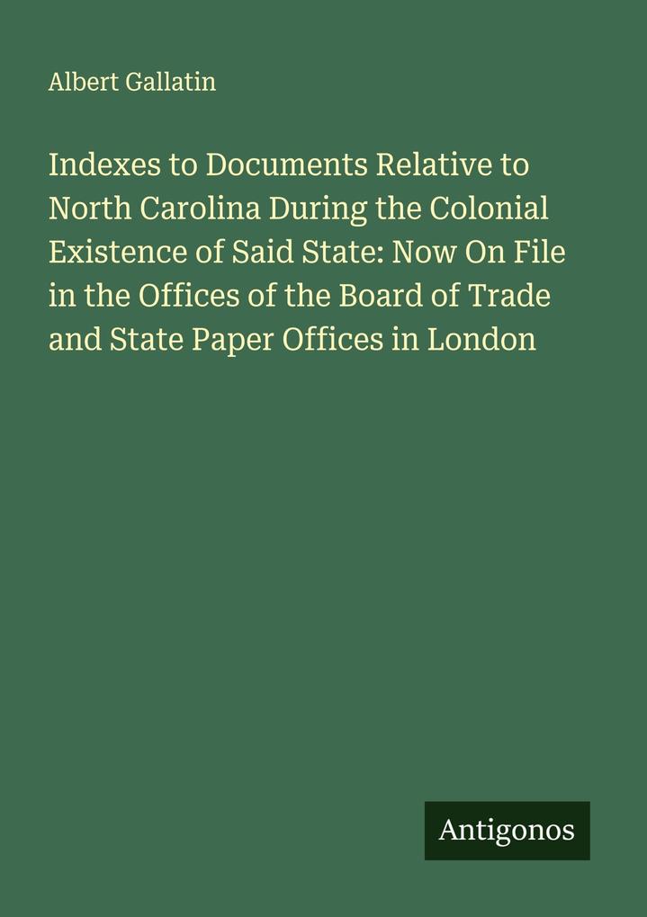 Indexes to Documents Relative to North Carolina During the Colonial Existence of Said State: Now On File in the Offices of the Board of Trade and State Paper Offices in London
