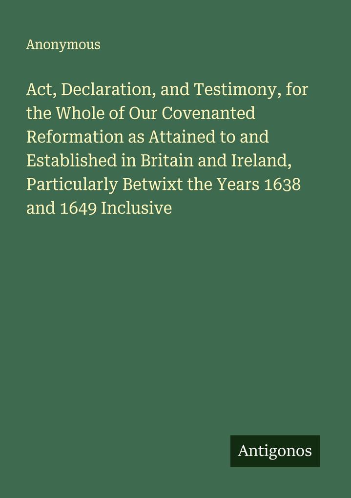 Act Declaration and Testimony for the Whole of Our Covenanted Reformation as Attained to and Established in Britain and Ireland Particularly Betwixt the Years 1638 and 1649 Inclusive